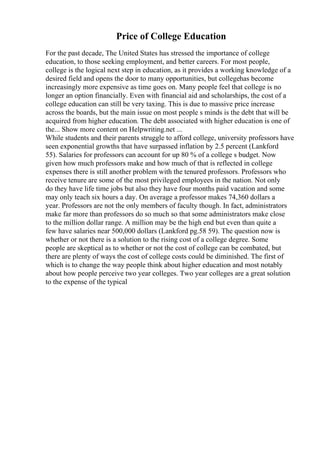 Price of College Education
For the past decade, The United States has stressed the importance of college
education, to those seeking employment, and better careers. For most people,
college is the logical next step in education, as it provides a working knowledge of a
desired field and opens the door to many opportunities, but collegehas become
increasingly more expensive as time goes on. Many people feel that college is no
longer an option financially. Even with financial aid and scholarships, the cost of a
college education can still be very taxing. This is due to massive price increase
across the boards, but the main issue on most people s minds is the debt that will be
acquired from higher education. The debt associated with higher education is one of
the... Show more content on Helpwriting.net ...
While students and their parents struggle to afford college, university professors have
seen exponential growths that have surpassed inflation by 2.5 percent (Lankford
55). Salaries for professors can account for up 80 % of a college s budget. Now
given how much professors make and how much of that is reflected in college
expenses there is still another problem with the tenured professors. Professors who
receive tenure are some of the most privileged employees in the nation. Not only
do they have life time jobs but also they have four months paid vacation and some
may only teach six hours a day. On average a professor makes 74,360 dollars a
year. Professors are not the only members of faculty though. In fact, administrators
make far more than professors do so much so that some administrators make close
to the million dollar range. A million may be the high end but even than quite a
few have salaries near 500,000 dollars (Lankford pg.58 59). The question now is
whether or not there is a solution to the rising cost of a college degree. Some
people are skeptical as to whether or not the cost of college can be combated, but
there are plenty of ways the cost of college costs could be diminished. The first of
which is to change the way people think about higher education and most notably
about how people perceive two year colleges. Two year colleges are a great solution
to the expense of the typical
 