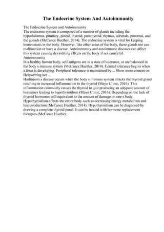 The Endocrine System And Autoimmunity
The Endocrine System and Autoimmunity
The endocrine system is composed of a number of glands including the
hypothalamus, pituitary, pineal, thyroid, parathyroid, thymus, adrenals, pancreas, and
the gonads (McCance Huether, 2014). The endocrine system is vital for keeping
homeostasis in the body. However, like other areas of the body, these glands too can
malfunction or have a disease. Autoimmunity and autoimmune diseases can affect
this system causing devastating effects on the body if not corrected.
Autoimmunity
In a healthy human body, self antigens are in a state of tolerance, or are balanced in
the body s immune system (McCance Huether, 2014). Central tolerance begins when
a fetus is developing. Peripheral tolerance is maintained by ... Show more content on
Helpwriting.net ...
Hashimoto s disease occurs when the body s immune system attacks the thyroid gland
resulting in increased inflammation in the thyroid (Mayo Clinic, 2016). This
inflammation commonly causes the thyroid to quit producing an adequate amount of
hormones leading to hypothyroidism (Mayo Clinic, 2016). Depending on the lack of
thyroid hormones will equivalent to the amount of damage on one s body.
Hypothyroidism affects the entire body such as decreasing energy metabolism and
heat production (McCance Huether, 2014). Hypothyroidism can be diagnosed by
drawing a complete thyroid panel. It can be treated with hormone replacement
therapies (McCance Huether,
 