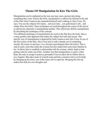 Theme Of Manipulation In Kiss The Girls
Manipulation can be explained as the way one may coax a person into doing
something they want. In Kiss the Girls, manipulation is effectively defined at the end
of the film when Casanova has unmasked himself and is talking to Alex Cross. He
says, You use the subjects first name... and your tone... you gotta keep it soft... and
steady (Kiss the Girls). These techniques are used throughout the course of the movie
as almost any character is manipulating another. This effectively defines manipulation
by describing the techniques of the concept.
Two different techniques of manipulation are used in the film Kiss the Girls. One is
a more gentler calm approach that makes the subject feel safe and secure. This
specific way of manipulation is depicted by both Casanova and Alex Cross. In one of
the first scenes of the film, Alex Cross tries to talk a female out of commiting
suicide. He comes in and says, I m a forensic psychologist (Kiss the Girls). This is
said in such a tone that calms the woman but also makes him seem more familiar to
her. It allows him to establish a relationship with the woman, which, leads to him
getting what he wants out of her. Another way that manipulation is used is when
Kate, the only to escape Casanova, persuades Cross to allow her to follow him to
Los Angeles. She takes more of a harsh route and hits a sensitive nerve in his body
by bringing up his niece, one of the many still in captivity. Bringing this fact up
makes him defy his own thoughts and
 