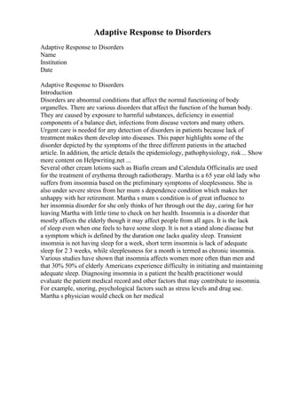 Adaptive Response to Disorders
Adaptive Response to Disorders
Name
Institution
Date
Adaptive Response to Disorders
Introduction
Disorders are abnormal conditions that affect the normal functioning of body
organelles. There are various disorders that affect the function of the human body.
They are caused by exposure to harmful substances, deficiency in essential
components of a balance diet, infections from disease vectors and many others.
Urgent care is needed for any detection of disorders in patients because lack of
treatment makes them develop into diseases. This paper highlights some of the
disorder depicted by the symptoms of the three different patients in the attached
article. In addition, the article details the epidemiology, pathophysiology, risk... Show
more content on Helpwriting.net ...
Several other cream lotions such as Biafin cream and Calendula Officinalis are used
for the treatment of erythema through radiotherapy. Martha is a 65 year old lady who
suffers from insomnia based on the preliminary symptoms of sleeplessness. She is
also under severe stress from her mum s dependence condition which makes her
unhappy with her retirement. Martha s mum s condition is of great influence to
her insomnia disorder for she only thinks of her through out the day, caring for her
leaving Martha with little time to check on her health. Insomnia is a disorder that
mostly affects the elderly though it may affect people from all ages. It is the lack
of sleep even when one feels to have some sleep. It is not a stand alone disease but
a symptom which is defined by the duration one lacks quality sleep. Transient
insomnia is not having sleep for a week, short term insomnia is lack of adequate
sleep for 2 3 weeks, while sleeplessness for a month is termed as chronic insomnia.
Various studies have shown that insomnia affects women more often than men and
that 30% 50% of elderly Americans experience difficulty in initiating and maintaining
adequate sleep. Diagnosing insomnia in a patient the health practitioner would
evaluate the patient medical record and other factors that may contribute to insomnia.
For example, snoring, psychological factors such as stress levels and drug use.
Martha s physician would check on her medical
 