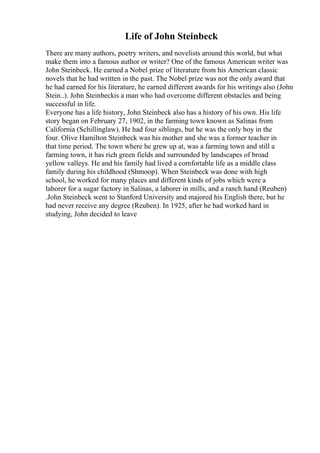 Life of John Steinbeck
There are many authors, poetry writers, and novelists around this world, but what
make them into a famous author or writer? One of the famous American writer was
John Steinbeck. He earned a Nobel prize of literature from his American classic
novels that he had written in the past. The Nobel prize was not the only award that
he had earned for his literature, he earned different awards for his writings also (John
Stein..). John Steinbeckis a man who had overcome different obstacles and being
successful in life.
Everyone has a life history, John Steinbeck also has a history of his own. His life
story began on February 27, 1902, in the farming town known as Salinas from
California (Schillinglaw). He had four siblings, but he was the only boy in the
four. Olive Hamilton Steinbeck was his mother and she was a former teacher in
that time period. The town where he grew up at, was a farming town and still a
farming town, it has rich green fields and surrounded by landscapes of broad
yellow valleys. He and his family had lived a comfortable life as a middle class
family during his childhood (Shmoop). When Steinbeck was done with high
school, he worked for many places and different kinds of jobs which were a
laborer for a sugar factory in Salinas, a laborer in mills, and a ranch hand (Reuben)
.John Steinbeck went to Stanford University and majored his English there, but he
had never receive any degree (Reuben). In 1925, after he had worked hard in
studying, John decided to leave
 