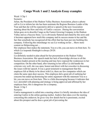 Cango Week 1 and 2 Analysis Essay examples
Week 1 Clip 1
Scenario:
Julian, the President of the Hudson Valley Business Association, places a phone
call to Liz to inform her she has been nominate the Regions Business Leader of the
Year and that she will be expected to deliver a speech at the next Association
meeting about the How and why of CanGo s success . During the conversation
Julian goes on to describe Cango as the Fastest Growing Company in the Hudson
Valley and as a Success Story. Liz is obviously flattered and elated by this news and
it becomes apparent how much this company and its success means to her and the
fact that somebody has recognized all the effort that has been put into building this
company. Following this interchange we see Liz working on her ... Show more
content on Helpwriting.net ...
Her employee then makes the statement, You re a hit, you can move on from here. To
which Liz responds Hindsight is always 20/20.
Analysis:
Liz definitely needed to plan ahead for her presentation to the Hudson Valley
Business Association. Her speech made her lack of knowledge obvious to all the
business leaders present at the meeting and may have exposed the weaknesses to her
competition. On the other hand, after returning to her office Liz did handle the
criticism very well, she was open, honest and direct with her coworker in discussing
the issues with her speech. It was a great testament to management that this
employee felt at liberty to be direct with Liz, there are few companies which can
claim the same open door success. This employee did a great job of outlining her
concerns but ended up dismissing her entire argument with the statement You re a
hit, you can move on from here. This is a little discouraging because it indicates that
Liz s downfall with planning and strategy is being approved and affirmed by her
employee base, this is dangerous for a company.
Week 1 Clip 3
Scenario:
CanGo management is called into a meeting where Liz briefly introduces the idea of
entering CanGo in the online gaming market. Andrew then takes over the meeting
concerning this endeavor, he gives very few details but he is passionate, excited
about this prospect and he does a great job of preventing the
 