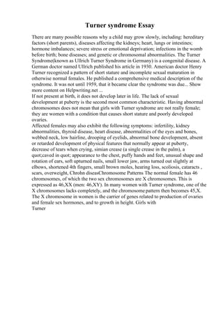 Turner syndrome Essay
There are many possible reasons why a child may grow slowly, including: hereditary
factors (short parents), diseases affecting the kidneys; heart, lungs or intestines;
hormone imbalances; severe stress or emotional deprivation; infections in the womb
before birth; bone diseases; and genetic or chromosomal abnormalities. The Turner
Syndrome(known as Ullrich Turner Syndrome in Germany) is a congenital disease. A
German doctor named Ullrich published his article in 1930. American doctor Henry
Turner recognized a pattern of short stature and incomplete sexual maturation in
otherwise normal females. He published a comprehensive medical description of the
syndrome. It was not until 1959, that it became clear the syndrome was due... Show
more content on Helpwriting.net ...
If not present at birth, it does not develop later in life. The lack of sexual
development at puberty is the second most common characteristic. Having abnormal
chromosomes does not mean that girls with Turner syndrome are not really female;
they are women with a condition that causes short stature and poorly developed
ovaries.
Affected females may also exhibit the following symptoms: infertility, kidney
abnormalities, thyroid disease, heart disease, abnormalities of the eyes and bones,
webbed neck, low hairline, drooping of eyelids, abnormal bone development, absent
or retarded development of physical features that normally appear at puberty,
decrease of tears when crying, simian crease (a single crease in the palm), a
quot;caved in quot; appearance to the chest, puffy hands and feet, unusual shape and
rotation of ears, soft upturned nails, small lower jaw, arms turned out slightly at
elbows, shortened 4th fingers, small brown moles, hearing loss, scoliosis, cataracts ,
scars, overweight, Chrohn diseasChromosome Patterns The normal female has 46
chromosomes, of which the two sex chromosomes are X chromosomes. This is
expressed as 46,XX (men: 46,XY). In many women with Turner syndrome, one of the
X chromosomes lacks completely, and the chromosome pattern then becomes 45,X.
The X chromosome in women is the carrier of genes related to production of ovaries
and female sex hormones, and to growth in height. Girls with
Turner
 