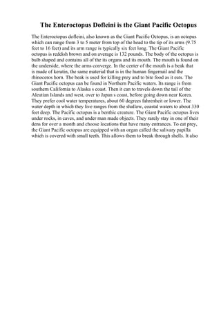 The Enteroctopus Dofleini is the Giant Pacific Octopus
The Enteroctopus dofleini, also known as the Giant Pacific Octopus, is an octopus
which can range from 3 to 5 meter from top of the head to the tip of its arms (9.75
feet to 16 feet) and its arm range is typically six feet long. The Giant Pacific
octopus is reddish brown and on average is 132 pounds. The body of the octopus is
bulb shaped and contains all of the its organs and its mouth. The mouth is found on
the underside, where the arms converge. In the center of the mouth is a beak that
is made of keratin, the same material that is in the human fingernail and the
rhinoceros horn. The beak is used for killing prey and to bite food as it eats. The
Giant Pacific octopus can be found in Northern Pacific waters. Its range is from
southern California to Alaska s coast. Then it can to travels down the tail of the
Aleutian Islands and west, over to Japan s coast, before going down near Korea.
They prefer cool water temperatures, about 60 degrees fahrenheit or lower. The
water depth in which they live ranges from the shallow, coastal waters to about 330
feet deep. The Pacific octopus is a benthic creature. The Giant Pacific octopus lives
under rocks, in caves, and under man made objects. They rarely stay in one of their
dens for over a month and choose locations that have many entrances. To eat prey,
the Giant Pacific octopus are equipped with an organ called the salivary papilla
which is covered with small teeth. This allows them to break through shells. It also
 