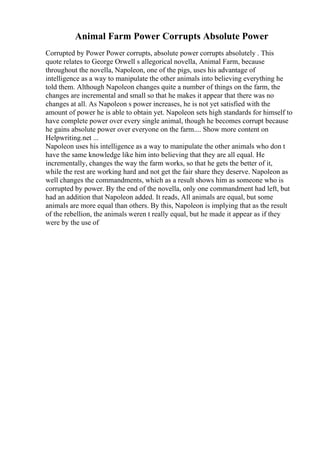 Animal Farm Power Corrupts Absolute Power
Corrupted by Power Power corrupts, absolute power corrupts absolutely . This
quote relates to George Orwell s allegorical novella, Animal Farm, because
throughout the novella, Napoleon, one of the pigs, uses his advantage of
intelligence as a way to manipulate the other animals into believing everything he
told them. Although Napoleon changes quite a number of things on the farm, the
changes are incremental and small so that he makes it appear that there was no
changes at all. As Napoleon s power increases, he is not yet satisfied with the
amount of power he is able to obtain yet. Napoleon sets high standards for himself to
have complete power over every single animal, though he becomes corrupt because
he gains absolute power over everyone on the farm.... Show more content on
Helpwriting.net ...
Napoleon uses his intelligence as a way to manipulate the other animals who don t
have the same knowledge like him into believing that they are all equal. He
incrementally, changes the way the farm works, so that he gets the better of it,
while the rest are working hard and not get the fair share they deserve. Napoleon as
well changes the commandments, which as a result shows him as someone who is
corrupted by power. By the end of the novella, only one commandment had left, but
had an addition that Napoleon added. It reads, All animals are equal, but some
animals are more equal than others. By this, Napoleon is implying that as the result
of the rebellion, the animals weren t really equal, but he made it appear as if they
were by the use of
 