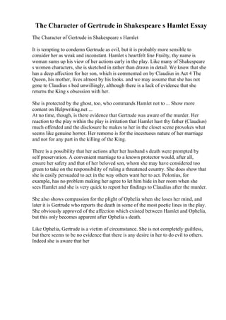 The Character of Gertrude in Shakespeare s Hamlet Essay
The Character of Gertrude in Shakespeare s Hamlet
It is tempting to condemn Gertrude as evil, but it is probably more sensible to
consider her as weak and inconstant. Hamlet s heartfelt line Frailty, thy name is
woman sums up his view of her actions early in the play. Like many of Shakespeare
s women characters, she is sketched in rather than drawn in detail. We know that she
has a deep affection for her son, which is commented on by Claudius in Act 4 The
Queen, his mother, lives almost by his looks. and we may assume that she has not
gone to Claudius s bed unwillingly, although there is a lack of evidence that she
returns the King s obsession with her.
She is protected by the ghost, too, who commands Hamlet not to ... Show more
content on Helpwriting.net ...
At no time, though, is there evidence that Gertrude was aware of the murder. Her
reaction to the play within the play is irritation that Hamlet hast thy father (Claudius)
much offended and the disclosure he makes to her in the closet scene provokes what
seems like genuine horror. Her remorse is for the incestuous nature of her marriage
and not for any part in the killing of the King.
There is a possibility that her actions after her husband s death were prompted by
self preservation. A convenient marriage to a known protector would, after all,
ensure her safety and that of her beloved son, whom she may have considered too
green to take on the responsibility of ruling a threatened country. She does show that
she is easily persuaded to act in the way others want her to act. Polonius, for
example, has no problem making her agree to let him hide in her room when she
sees Hamlet and she is very quick to report her findings to Claudius after the murder.
She also shows compassion for the plight of Ophelia when she loses her mind, and
later it is Gertrude who reports the death in some of the most poetic lines in the play.
She obviously approved of the affection which existed between Hamlet and Ophelia,
but this only becomes apparent after Ophelia s death.
Like Ophelia, Gertrude is a victim of circumstance. She is not completely guiltless,
but there seems to be no evidence that there is any desire in her to do evil to others.
Indeed she is aware that her
 