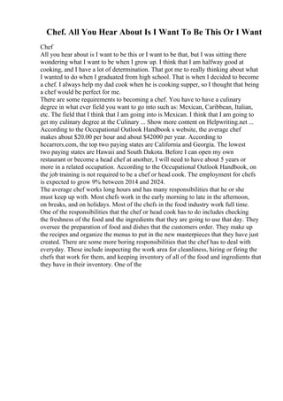 Chef. All You Hear About Is I Want To Be This Or I Want
Chef
All you hear about is I want to be this or I want to be that, but I was sitting there
wondering what I want to be when I grow up. I think that I am halfway good at
cooking, and I have a lot of determination. That got me to really thinking about what
I wanted to do when I graduated from high school. That is when I decided to become
a chef. I always help my dad cook when he is cooking supper, so I thought that being
a chef would be perfect for me.
There are some requirements to becoming a chef. You have to have a culinary
degree in what ever field you want to go into such as: Mexican, Caribbean, Italian,
etc. The field that I think that I am going into is Mexican. I think that I am going to
get my culinary degree at the Culinary ... Show more content on Helpwriting.net ...
According to the Occupational Outlook Handbook s website, the average chef
makes about $20.00 per hour and about $42000 per year. According to
hccarrers.com, the top two paying states are California and Georgia. The lowest
two paying states are Hawaii and South Dakota. Before I can open my own
restaurant or become a head chef at another, I will need to have about 5 years or
more in a related occupation. According to the Occupational Outlook Handbook, on
the job training is not required to be a chef or head cook. The employment for chefs
is expected to grow 9% between 2014 and 2024.
The average chef works long hours and has many responsibilities that he or she
must keep up with. Most chefs work in the early morning to late in the afternoon,
on breaks, and on holidays. Most of the chefs in the food industry work full time.
One of the responsibilities that the chef or head cook has to do includes checking
the freshness of the food and the ingredients that they are going to use that day. They
oversee the preparation of food and dishes that the customers order. They make up
the recipes and organize the menus to put in the new masterpieces that they have just
created. There are some more boring responsibilities that the chef has to deal with
everyday. These include inspecting the work area for cleanliness, hiring or firing the
chefs that work for them, and keeping inventory of all of the food and ingredients that
they have in their inventory. One of the
 