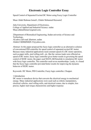 Electronic Logic Controller Essay
Speed Control of Separated Excited DC Motor using Fuzzy Logic Controller
Muaz Abdel Rahman Ismail1, Eltahir Mohamed Heessain2
Juba University, Department of Electronics,
College of Applied and Industrial Science. sudan
Muaz.abdoalrhman1@gmail.com.
2Department of Biomedical Engineering, Sudan university of Science and
Technology,
ALsahva zalt road ,khartom ,sudan
Altahir2 ЩЂЩЂЩЂ 33@yahoo.com.
Abstract: In this paper proposed the fuzzy logic controller as an alternative solution
of conventional PID controller for speed control of separated excited DC motor.
Because many industrial applications need constant speed of a DC motor operation,
such as paper mills, steel rolling mill...etc. But the various loads were effected on
speed of DC motor, fuzzy logic controller gives better results in governing the speed
control of SEDC motor, the paper used MATLAB/Simulink to simulation DC motor
with fuzzy logic controller. The controller used seven memberships. Lastly, it s found
that the fuzzy logic controller provided better results for improving the dynamic
behavior of SEDC motor.
Keywords: DC Motor, PID Controller, Fuzzy logic controller, Chopper.
1.Introduction
DC motor is transducer device that converts the electrical energy to mechanical
energy. Many industrial applications were used such as robotic manipulators,
electrical vehicles, steel rolling mills, and electrical cranes, due to simpler, less
precise, higher start torque characteristic and higher response
 