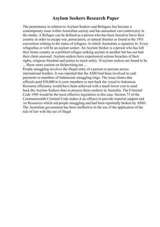 Asylum Seekers Research Paper
The prominence in relation to Asylum Seekers and Refugees has become a
contemporary issue within Australian society and has amounted vast controversy in
the media. A Refugee can be defined as a person who has been forced to leave their
country in order to escape war, persecution, or natural disaster as found in the 1951
convention relating to the status of refugees, in which Australiais a signatory to. Every
refugeehas or will be an asylum seeker. An Asylum Seeker is a person who has left
their home country as a political refugee seeking asylum in another but has not had
their claim assessed. Asylum seekers have experienced serious breaches of their
rights, religious freedom and justice to reach safety. If asylum seekers are found to be
... Show more content on Helpwriting.net ...
People smuggling involves the illegal entry of a person or persons across
international borders. It was reported that the ASIO had been involved in cash
payments to members of Indonesian smuggling rings. The issue claims that
officials paid $30,000 to 6 crew members to turn back the vessel to Indonesia.
Resource efficiency would have been achieved with a much lower cost to send
back the Asylum Seekers than to process them onshore in Australia. The Criminal
Code 1995 would be the most effective legislation in this case. Section 73 of the
Commonwealth Criminal Code makes it an offence to provide material support and
/or Resources which aid people smuggling and had been reportedly broken by ASIO.
The Australian government has been ineffective in the use of the application of the
rule of law with the use of illegal
 
