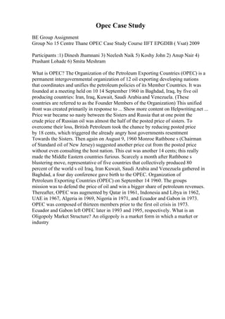 Opec Case Study
BE Group Assignment
Group No 15 Centre Thane OPEC Case Study Course IIFT EPGDIB ( Vsat) 2009
Participants :1) Dinesh Jhamnani 3) Neelesh Naik 5) Koshy John 2) Anup Nair 4)
Prashant Lohade 6) Smita Meshram
What is OPEC? The Organization of the Petroleum Exporting Countries (OPEC) is a
permanent intergovernmental organization of 12 oil exporting developing nations
that coordinates and unifies the petroleum policies of its Member Countries. It was
founded at a meeting held on 10 14 September 1960 in Baghdad, Iraq, by five oil
producing countries: Iran, Iraq, Kuwait, Saudi Arabia and Venezuela. (These
countries are referred to as the Founder Members of the Organization) This unified
front was created primarily in response to ... Show more content on Helpwriting.net ...
Price war became so nasty between the Sisters and Russia that at one point the
crude price of Russian oil was almost the half of the posted price of sisters. To
overcome their loss, British Petroleum took the chance by reducing posted price
by 18 cents, which triggered the already angry host governments resentment
Towards the Sisters. Then again on August 9, 1960 Monroe Rathbone s (Chairman
of Standard oil of New Jersey) suggested another price cut from the posted price
without even consulting the host nation. This cut was another 14 cents; this really
made the Middle Eastern countries furious. Scarcely a month after Rathbone s
blustering move, representative of five countries that collectively produced 80
percent of the world s oil Iraq, Iran Kuwait, Saudi Arabia and Venezuela gathered in
Baghdad, a four day conference gave birth to the OPEC. Organization of
Petroleum Exporting Countries (OPEC) on September 14 1960. The groups
mission was to defend the price of oil and win a bigger share of petroleum revenues.
Thereafter, OPEC was augmented by Qatar in 1961, Indonesia and Libya in 1962,
UAE in 1967, Algeria in 1969, Nigeria in 1971, and Ecuador and Gabon in 1973.
OPEC was composed of thirteen members prior to the first oil crisis in 1973.
Ecuador and Gabon left OPEC later in 1993 and 1995, respectively. What is an
Oligopoly Market Structure? An oligopoly is a market form in which a market or
industry
 