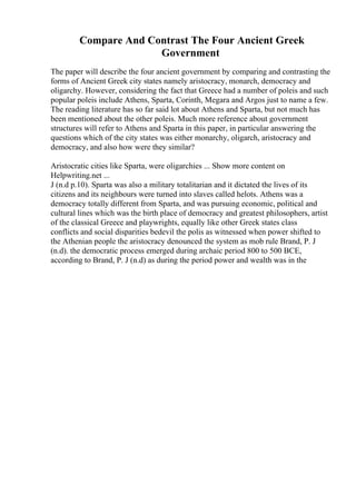 Compare And Contrast The Four Ancient Greek
Government
The paper will describe the four ancient government by comparing and contrasting the
forms of Ancient Greek city states namely aristocracy, monarch, democracy and
oligarchy. However, considering the fact that Greece had a number of poleis and such
popular poleis include Athens, Sparta, Corinth, Megara and Argos just to name a few.
The reading literature has so far said lot about Athens and Sparta, but not much has
been mentioned about the other poleis. Much more reference about government
structures will refer to Athens and Sparta in this paper, in particular answering the
questions which of the city states was either monarchy, oligarch, aristocracy and
democracy, and also how were they similar?
Aristocratic cities like Sparta, were oligarchies ... Show more content on
Helpwriting.net ...
J (n.d p.10). Sparta was also a military totalitarian and it dictated the lives of its
citizens and its neighbours were turned into slaves called helots. Athens was a
democracy totally different from Sparta, and was pursuing economic, political and
cultural lines which was the birth place of democracy and greatest philosophers, artist
of the classical Greece and playwrights, equally like other Greek states class
conflicts and social disparities bedevil the polis as witnessed when power shifted to
the Athenian people the aristocracy denounced the system as mob rule Brand, P. J
(n.d). the democratic process emerged during archaic period 800 to 500 BCE,
according to Brand, P. J (n.d) as during the period power and wealth was in the
 