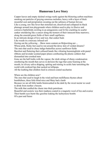 Humorous Love Story
Copper leaves and empty skeletal swings rustle against the blistering carbon machines
smoking out particles of greying sonorous melodies, heavy with a layer of thick
mournful soot and perspiration sweating out the saltiness of human fervour.
Like a young, raw like fever that stretched out, dissolved and collapsed its black
plumage around iron playgrounds where children used to play in illusive and
corrosive battlefields swirling in an antagonistic coal lit fire crackling its scarlet
canker smoldering like a cancer along the tremors of their innocent bone marrows;
along the emerald green fields of their small capillaries.
In an intricate design of love and war, that canker buds
Like weeds in a mercury infused soil
Oozing out the yellowing ... Show more content on Helpwriting.net ...
Whose pink, fleshy feet used to run around the dewy skin of verdant dreams?
The ones that used to chase indigo butterflies across sunflower fields
Barefoot and fluttering their callused hands like vibrating hummingbirds with pastel
ribbons and lavender scented paper planes combusting the plastic soldiers that
dismantled into crooked men.
Gone are the half truths with the vapour, the sleek strings of ebony condensation
smothering the mouth that curves in derision the rage that came foaming at the
mouth; its silvery saliva dripping, spitting and raining its acidic hate tarnishing the
world with oxidized lips that sucked on lollipops.
All the loathing that children feed in crimson coated saccharine
Where are the children now?
The ones that used to laugh in the wind and hum mellifluous rhymes about
bumblebees, three little blind mice and Mary had a lamb
Because we are all little lambs brainwashed in the dark by the sweet nectar we used
to drink from mother s bosom.
The milk that curdled the chaste into thick petroleum
Beautiful and esoteric was their madness coated in a magnetic wool of lies and avarice
Their bambi eyes burnt like gasoline leaking the lachrymose bombs
Of a past and future
 