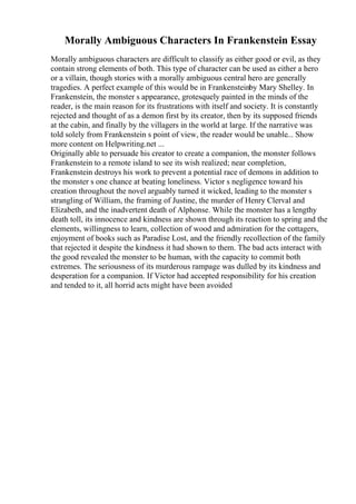 Morally Ambiguous Characters In Frankenstein Essay
Morally ambiguous characters are difficult to classify as either good or evil, as they
contain strong elements of both. This type of character can be used as either a hero
or a villain, though stories with a morally ambiguous central hero are generally
tragedies. A perfect example of this would be in Frankensteinby Mary Shelley. In
Frankenstein, the monster s appearance, grotesquely painted in the minds of the
reader, is the main reason for its frustrations with itself and society. It is constantly
rejected and thought of as a demon first by its creator, then by its supposed friends
at the cabin, and finally by the villagers in the world at large. If the narrative was
told solely from Frankenstein s point of view, the reader would be unable... Show
more content on Helpwriting.net ...
Originally able to persuade his creator to create a companion, the monster follows
Frankenstein to a remote island to see its wish realized; near completion,
Frankenstein destroys his work to prevent a potential race of demons in addition to
the monster s one chance at beating loneliness. Victor s negligence toward his
creation throughout the novel arguably turned it wicked, leading to the monster s
strangling of William, the framing of Justine, the murder of Henry Clerval and
Elizabeth, and the inadvertent death of Alphonse. While the monster has a lengthy
death toll, its innocence and kindness are shown through its reaction to spring and the
elements, willingness to learn, collection of wood and admiration for the cottagers,
enjoyment of books such as Paradise Lost, and the friendly recollection of the family
that rejected it despite the kindness it had shown to them. The bad acts interact with
the good revealed the monster to be human, with the capacity to commit both
extremes. The seriousness of its murderous rampage was dulled by its kindness and
desperation for a companion. If Victor had accepted responsibility for his creation
and tended to it, all horrid acts might have been avoided
 