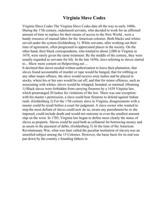 Virginia Slave Codes
Virginia Slave Codes The Virginia Slave Codes date all the way to early 1600s.
During the 17th century, indentured servants, who decided to work for an affirmed
amount of time in replace for their means of access to the New World , were a
handy resource of manual labor for the American colonies. Both blacks and whites
served under the system (Goldenburg 1). White servants, after working out their
time of agreement, often progressed to appreciated places in the society. On the
other hand, their black correspondents, who totaled to about 2,000 in Virginia in
1670, were rarely given the same treatment. By the middle of the century, they were
usually regarded as servants for life. In the late 1650s, laws referring to slaves started
to... Show more content on Helpwriting.net ...
It declared that slaves needed written authorization to leave their plantation, that
slaves found accountable of murder or rape would be hanged, that for robbing or
any other major offence, the slave would receive sixty lashes and be placed in
stocks, where his or her ears would be cut off, and that for minor offences, such as
associating with whites, slaves would be whipped, branded, or maimed. (Henning
1) Black slaves were forbidden from carrying firearms by a 1639 Virginia law,
which prearranged 20 lashes for violations of the law. There was one exception:
with his master s permission, a slave could bear firearms to defend against Indian
raids. (Goldenburg 2) For the 17th century slave in Virginia, disagreements with a
master could be result before a court for judgment. A slave owner who wanted to
stop the most defiant of slaves could now do so, aware any punishment he or she
imposed, could include death and would not outcome in even the smallest amount
slap on the wrist. In 1705, Virginia law began to define more clearly the status of
slaves as property. Slaves could be used both as collateral for borrowing money and
as assets in the payment of debts. (Goldenburg 3) At the time of the American
Revolutionary War, what was later called the peculiar institution of slaverywas an
unsettled subject among the 13 Colonies. However, the basic basis for its end was
put down by the country s founding fathers in
 