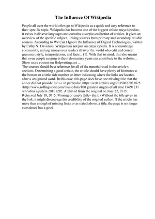 The Influence Of Wikipedia
People all over the world often go to Wikipedia as a quick and easy reference to
their specific topic. Wikipedia has become one of the biggest online encyclopedias;
it exists in diverse languages and contains a surplus collection of articles. It gives an
overview of the specific subject, linking sources from primary and secondary reliable
sources. According to We Can t Ignore the Influence of Digital Technologies, written
by Cathy N. Davidson, Wikipediais not just an encyclopedia. It is a knowledge
community, uniting anonymous readers all over the world who edit and correct
grammar, style, interpretations, and facts... (1). With that in mind, this also means
that even people ranging in their elementary years can contribute to the website....
Show more content on Helpwriting.net ...
The sources should be a reference for all of the material used in the article s
sections. Determining a good article, the article should have plenty of footnotes at
the bottom or a little side number or letter indicating where the links are located
after a designated word. In this case, this page does have one missing title that the
editor did not provide for us. In particular, https://web.archive.org/20150622033825
/http://www.rollingstone.com/music/lists/100 greatest singers of all time 19691231
/christina aguilera 20101202. Archived from the original on June 22, 2015.
Retrieved July 18, 2015. Missing or empty |title= (help) Without the title given in
the link, it might discourage the credibility of the original author. If the article has
more than enough of missing links or as stated above, a title, the page is no longer
considered has a good
 
