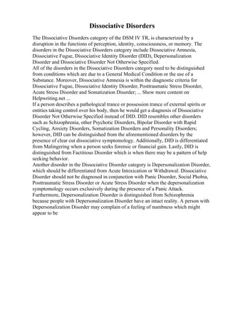 Dissociative Disorders
The Dissociative Disorders category of the DSM IV TR, is characterized by a
disruption in the functions of perception, identity, consciousness, or memory. The
disorders in the Dissociative Disorders category include Dissociative Amnesia,
Dissociative Fugue, Dissociative Identity Disorder (DID), Depersonalization
Disorder and Dissociative Disorder Not Otherwise Specified.
All of the disorders in the Dissociative Disorders category need to be distinguished
from conditions which are due to a General Medical Condition or the use of a
Substance. Moreover, Dissociative Amnesia is within the diagnostic criteria for
Dissociative Fugue, Dissociative Identity Disorder, Posttraumatic Stress Disorder,
Acute Stress Disorder and Somatization Disorder; ... Show more content on
Helpwriting.net ...
If a person describes a pathological trance or possession trance of external spirits or
entities taking control over his body, then he would get a diagnosis of Dissociative
Disorder Not Otherwise Specified instead of DID. DID resembles other disorders
such as Schizophrenia, other Psychotic Disorders, Bipolar Disorder with Rapid
Cycling, Anxiety Disorders, Somatization Disorders and Personality Disorders;
however, DID can be distinguished from the aforementioned disorders by the
presence of clear cut dissociative symptomology. Additionally, DID is differentiated
from Malingering when a person seeks forensic or financial gain. Lastly, DID is
distinguished from Factitious Disorder which is when there may be a pattern of help
seeking behavior.
Another disorder in the Dissociative Disorder category is Depersonalization Disorder,
which should be differentiated from Acute Intoxication or Withdrawal. Dissociative
Disorder should not be diagnosed in conjunction with Panic Disorder, Social Phobia,
Posttraumatic Stress Disorder or Acute Stress Disorder when the depersonalization
symptomology occurs exclusively during the presence of a Panic Attack.
Furthermore, Depersonalization Disorder is distinguished from Schizophrenia
because people with Depersonalization Disorder have an intact reality. A person with
Depersonalization Disorder may complain of a feeling of numbness which might
appear to be
 