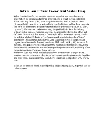 Internal And External Environment Analysis Essay
When developing effective business strategies, organizations must thoroughly
analyze both the internal and external environments in which they operate (Hill,
Jones, Schilling, 2014, p. 11). This analysis will enable them to pinpoint those
elements that threaten their current and future profitability as well as those elements
that offer the potential to increase current and future profitability (Hill, et al., 2014,
pp. 44 45). The external environment analysis specifically looks at the industry
within which a business functions as well as the competitive forces that affect and
influence the nature of that industry. One way in which to examine these forces is
by utilizing Michael E. Porter s Five Forces model, which looks at the affect of
competitors (both emerging and current), the bargaining power of suppliers and
buyers, in addition to the threat of substitutes (Hill, et al., 2014, p. 48) on a specific
business. This paper sets out to investigate the external environment of eBay, using
Porter s model, to determine how these competitive pressures could potentially affect
the online auctionsite/retailer s future success.
What does your five forces analysis reveal about the nature and strength of the
various competitive pressures eBay faces? Are the competitive pressures facing eBay
and other online auction company s conducive to earning good profits? Why or why
not?
Based on the analysis of the five competitive forces affecting eBay, it appears that the
online auction
 