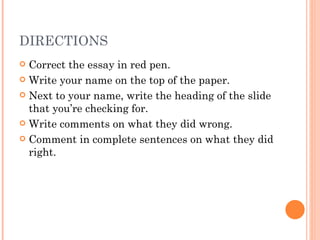 DIRECTIONS Correct the essay in red pen. Write your name on the top of the paper. Next to your name, write the heading of the slide that you’re checking for. Write comments on what they did wrong. Comment in complete sentences on what they did right. 