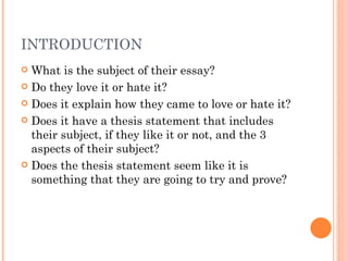 INTRODUCTION What is the subject of their essay? Do they love it or hate it? Does it explain how they came to love or hate it? Does it have a thesis statement that includes their subject, if they like it or not, and the 3 aspects of their subject? Does the thesis statement seem like it is something that they are going to try and prove? 