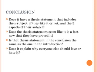 CONCLUSION Does it have a thesis statement that includes their subject, if they like it or not, and the 3 aspects of their subject? Does the thesis statement seem like it is a fact now that they have proved it? Is that thesis statement in the conclusion the same as the one in the introduction? Does it explain why everyone else should love or hate it? 
