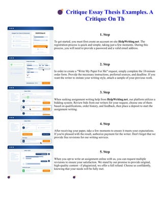 💣Critique Essay Thesis Examples. A
Critique On Th
1. Step
To get started, you must first create an account on site HelpWriting.net. The
registration process is quick and simple, taking just a few moments. During this
process, you will need to provide a password and a valid email address.
2. Step
In order to create a "Write My Paper For Me" request, simply complete the 10-minute
order form. Provide the necessary instructions, preferred sources, and deadline. If you
want the writer to imitate your writing style, attach a sample of your previous work.
3. Step
When seeking assignment writing help from HelpWriting.net, our platform utilizes a
bidding system. Review bids from our writers for your request, choose one of them
based on qualifications, order history, and feedback, then place a deposit to start the
assignment writing.
4. Step
After receiving your paper, take a few moments to ensure it meets your expectations.
If you're pleased with the result, authorize payment for the writer. Don't forget that we
provide free revisions for our writing services.
5. Step
When you opt to write an assignment online with us, you can request multiple
revisions to ensure your satisfaction. We stand by our promise to provide original,
high-quality content - if plagiarized, we offer a full refund. Choose us confidently,
knowing that your needs will be fully met.
💣Critique Essay Thesis Examples. A Critique On Th 💣Critique Essay Thesis Examples. A Critique On Th
 