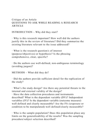 Critique of an Article
QUESTIONS TO ASK WHILE READING A RESEARCH
ARTICLE
INTRODUCTION – Why did they start?
· Why is this research important? How well did the authors
justify this in the review of literature? Did they summarize the
existing literature relevant to the issue addressed?
· What is the research question/s of interest
(purpose/objectives) or hypothesis? Is the phrasing
comprehensive, clear, specific?
· Do the authors use well-defined, non-ambiguous terminology
(avoiding jargon)?
METHODS – What did they do?
· Did the authors provide sufficient detail for the replication of
the study?
· What’s the study design? Are there any potential threats to the
internal and external validity of the design?
· Have the data collection procedures and instruments
described? What is the dependent variable (DV)? Independent
variables (IV)? Is the dependent variable (outcome measure)
well defined and clearly measurable? Are the IVs (exposure or
condition to be manipulated) well defined/clearly measurable?
· Who is the sample population? Does this population place any
limits on the generalizability of the results? Was the sampling
procedure/subject selection described?
 