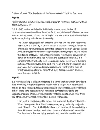Critique of book: “The Revelation of the Seventy Weeks” by Brian Donovan
Page 15
“Remember thatthe church age doesnot begin with His [Jesus] birth, but with His
death (Eph 2:15-16)”
Eph 2:15-16 Having abolished in his flesh the enmity, even the law of
commandments contained in ordinances; for to make in himself of twain one new
man, so making peace; 16 And that he might reconcile both unto God in one body
by the cross, having slain the enmity thereby:
The Church age gospelis not preached until Acts 10; and even Peter does
not know it is the “body of Christ” that Cornelius is becoming a partof, he
only knows now Gentiles are permitted to receive the Holy Spirit as well as
Jews. The mystery of the church age more than likely begins in Acts 7 with
the stoning of Steven. The Sanhedrin officially rejects Jesus as Messiah on
behalf of the nation. This also matches the event given in Luke 13:6-9
concerning the fruitless fig tree. Jesus comes by for three years (the same
as his earthly ministry) seeking fruit. The result is the fig tree is given One
more year then cut down. Israelwas given one year fromthe time of
Christ’s crucifixion to bring forth “fruit meet for repentance”. Oneyear
fromthe cross is Acts 7.
Page 20
It is very interesting to study the teaching of a seven-year tribulation period and
note the lack of proof for it after the apostle John is caughtup in Revelation 4.
Almost all Bible believing dispensationalists seem to agree that John’s“come up
hither” to the third heaven in Rev.4 matchesa perfectpicture of the pre-
tribulation rapture of the church age saints, yet there is nota single verse from
Rev 4 through Rev 19 that even hints at a seven-year period.
I can see the typology used to picture the raptureof the Church (loosely).
When the rapture of the Church takes place, we go up bodily not justin
spirit (Rev 4:2; 1Cor 15:51-52) also thereis no mention of the dead rising in
Rev4. However, the churches in Rev 1-3 are not “church age” assembles.
The churches in Rev. are trying to obtain and maintain salvation and
 