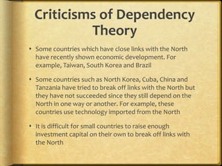 Criticisms of Dependency
Theory
 Some countries which have close links with the North
have recently shown economic development. For
example, Taiwan, South Korea and Brazil
 Some countries such as North Korea, Cuba, China and
Tanzania have tried to break off links with the North but
they have not succeeded since they still depend on the
North in one way or another. For example, these
countries use technology imported from the North
 It is difficult for small countries to raise enough
investment capital on their own to break off links with
the North
 