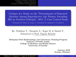 Critique of Data Collection
Critique of Data Analysis
Critique of Result Interpretation
Références
Critique of a Study on the "Determinants of Repeated
Abortion Among Reproductive Age Women Attending
HFs in Northern Ethiopia1
, 2015: A Case Control Study
1
Alemayehu M*,Yebyo M, Araya A., Alemayehu B., Misganaw F. & Gelila K.
By: Tesfahun T., Mezgebu Y., Segni M. & Daniel Y.
Submitted to Prof. Yigzaw Kebede
Ethiopian Field Epidemiology and Laboratory Training Program
Institute of Public health
College of Medicine and Health Science
University of Gondar
January, 2018
Gondar, Ethiopia
Tesfahun T., Mezgebu Y., Segni M. & Daniel Y. Critique of an Epidemiologic Study 1/21
 