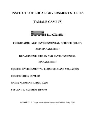 INSTITUTE OF LOCAL GOVERNMENT STUDIES
(TAMALE CAMPUS)
PROGRAMME: MSC ENVIRONMENTAL SCIENCE POLICY
AND MANAGEMENT
DEPARTMENT: URBAN AND ENVIRONMENTAL
MANAGEMENT
COURSE: ENVIRONMENTAL ECONOMICS AND VALUATION
COURSE CODE: ESPM 515
NAME: ALHASSAN ABDUL-BAQI
STUDENT ID NUMBER: 20140353
QUESTION: A Critique of the Ghana Forestry and Wildlife Policy 2012
 