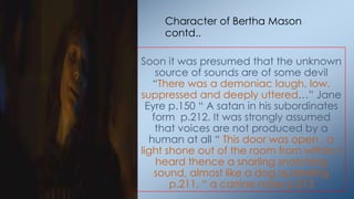 Soon it was presumed that the unknown
source of sounds are of some devil
―There was a demoniac laugh, low,
suppressed and deeply uttered…‖ Jane
Eyre p.150 ― A satan in his subordinates
form p.212. It was strongly assumed
that voices are not produced by a
human at all ― This door was open , a
light shone out of the room from within: I
heard thence a snarling snatching
sound, almost like a dog quarreling
p.211, ― a canine noise p.213
Character of Bertha Mason
contd..
 