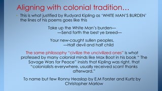 • This is what justified by Rudyard Kipling as ‗WHITE MAN‘S BURDEN‘
the lines of his poems goes like this
Take up the White Man‘s burden—
—Send forth the best ye breed—
Your new-caught sullen peoples,
—Half devil and half child
The same philosophy ―civilize the uncivilized ones‖ is what
professed by many colonial minds like Max Boot in his book ― The
Savage Wars for Peace‖ insists that Kipling was right, that
―colonialists everywhere, usually received scant thanks
afterward.‖
To name but few Ronny Heaslop by E.M Forster and Kurtz by
Christopher Marlow
Aligning with colonial tradition…
 