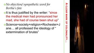 ACLEARMARKOFCOLONIALITY…
No objection/ sympathetic word for
Bertha’s fate
It is thus justified by the writer: ―since
the medical men had pronounced her
mad, she had of course been shut up‖
Science+society+religion+Rochester+J
ane… all professed the ideology of ―
extermination of brutes‖
 
