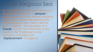 By a Dominican writer Jean Rhye as a
prequel to Jane Eyre.. A prequel is
unlike a sequel, a text whose narrative
takes place before the primary text.
‗Wide Sargasso Sea‘ tries to tell the
story of Bertha , the daughter of a
Creole mother from the time of her
youth in the Caribbean to her
unhappy marriage and
‗Displacement‘ in England.
Wide Sargasso Sea
 