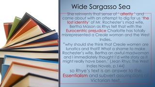 She reinvents that sense of ‗ alterity ‘ and
came about with an attempt to dig for us ‗the
lost identity‘ of Mr. Rochester‘s mad wife,
Bertha Mason as Rhys felt that with the
Eurocentric prejudice Charlotte has totally
misrepresented a Creole woman and the West
Indies.
―why should she think that Creole women are
lunatics and that? What a shame to make
Rochester‘s wife, Bertha an awful madwoman
and I immediately thought I‘d write story as it
might really have been.‘ (Jean Rhys: The West
Indies Novels, p.144)
so Rhye‘s text is an answer to the
Essentialism and subvert assumptions of
Victorian text.
Wide Sargasso Sea
 
