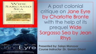 Presented by: Saiqa Manzoor
Course instructor :Dr. Usman Ghani
A post colonial
critique on Jane Eyre
by Charlotte Bronte
with the help of its
prequel Wide
Sargasso Sea by Jean
Rhys
 