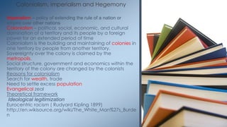 Colonialism, imperialism and Hegemony
Imperialism – policy of extending the rule of a nation or
empire over other nations
Colonialism – political, social, economic, and cultural
domination of a territory and its people by a foreign
power for an extended period of time
Colonialism is the building and maintaining of colonies in
one territory by people from another territory.
Sovereignty over the colony is claimed by the
metropolis.
Social structure, government and economics within the
territory of the colony are changed by the colonists
Reasons for colonialism
Search for wealth, trade
Need to settle excess population
Evangelical zeal
Theoretical framework
Ideological legitimization
Eurocentric racism ( Rudyard Kipling 1899)
http://en.wikisource.org/wiki/The_White_Man%27s_Burde
n
 