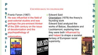 COUNTER BACK TO COLONIALISM
 Frantz Fanon (1967)
He was influential in the field of
post-colonial studies and was
perhaps the pre-eminent thinker
of the 20th century on the issue
of decolonization and the
psychopathology of
colonization.
 Edward Said
Orientalism (1978) the theory's
founding work
Edward Said analyzed the
works of Balzac, Baudelaire and
Lautréamont, exploring how
they were both influenced by
and helped to shape a societal
fantasy of European racial
superiority.
P
o
s
t
c
o
l
o
n
i
a
l
T
h
e
o
r
i
s
t
s
 