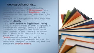 Charlotte through her protagonist Jane by
following the technique of ‗Bildungsroman‘ over
generalize the elements of ‗Englishness‘ as was
the tendency of that age along with other English
canons
Jane Eyre , an autobiographical novel deals with
matter of Identity
( Creole-Bertha vs Englishness-Jane)
Identity is whatever makes an entity recognizable. In
psychology and sociology, identity is a person‘s
conception and expression of his individuality or
group affiliations. In post colonial studies identity
refers to identity of subaltern ;the fact of being
who or what they are.
Creoles are culturally alienated people,
Europeans born or living in West Indies, educated
to conceive of England as ‗Home‘ they were also
excluded as colonials inferiors.
Ideological grounds…
 
