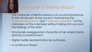 • The character of Bertha Mason is of crucial importance
to the whole plot of the novel in maintaining the
‗colonial hegemony‘ and ― cultural oppression‖ of the
colonizers on the colonized without taking into account
the feelings of the later.
• Unnaturally exaggerated character of her where horror
and pity is predominant.
• Highly hostile representation by authoress.
• A continuous threat
Character of Bertha Mason
 