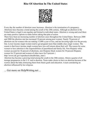 Rise Of Abortion In The United States
Every day the number of abortion cases increases. Abortion is the termination of a pregnancy.
Abortions have become a trend among the youth of the 20th century. Although an abortion in the
United States is legal it can regulate and limited in individual states. Abortion is wrong and cruel there
are many positive options to make before taking that plan of action.
There have been an increasing number of abortion cases throughout the United States. Between 2000
and 2008 the abortion rate has increased 18 percent among poor women. Nearly 70 percent of
abortions are for women who are making 11,000 a year or less, and are hovering right over the poverty
line. Lower income single women tend to get pregnant more than middle class single women. The
reason is that lower income single women have less self esteem about their self. The reason for some
women to have abortion is the responsibilities of parenthood and family life. Non Hispanic white
women account for 36 percent of abortions, non Hispanic black women for 30 percent Hispanic
women for 25 percent and women of other races for 9 percent. (
http://www.cdc.gov/reproductivehealth/data_stats/)
Abortion has become a growing trend among the youth in the 20th century. About a quarter of all
teenage pregnancies in the U.S. end in abortion. Teens make choice to have an abortion because of the
worries about the baby distracting them from future goals and education. A teen considering an
abortion influenced by her religious
... Get more on HelpWriting.net ...
 