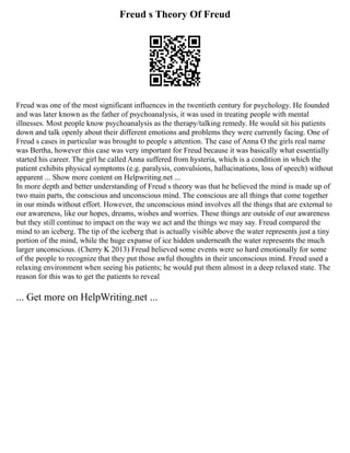 Freud s Theory Of Freud
Freud was one of the most significant influences in the twentieth century for psychology. He founded
and was later known as the father of psychoanalysis, it was used in treating people with mental
illnesses. Most people know psychoanalysis as the therapy/talking remedy. He would sit his patients
down and talk openly about their different emotions and problems they were currently facing. One of
Freud s cases in particular was brought to people s attention. The case of Anna O the girls real name
was Bertha, however this case was very important for Freud because it was basically what essentially
started his career. The girl he called Anna suffered from hysteria, which is a condition in which the
patient exhibits physical symptoms (e.g. paralysis, convulsions, hallucinations, loss of speech) without
apparent ... Show more content on Helpwriting.net ...
In more depth and better understanding of Freud s theory was that he believed the mind is made up of
two main parts, the conscious and unconscious mind. The conscious are all things that come together
in our minds without effort. However, the unconscious mind involves all the things that are external to
our awareness, like our hopes, dreams, wishes and worries. These things are outside of our awareness
but they still continue to impact on the way we act and the things we may say. Freud compared the
mind to an iceberg. The tip of the iceberg that is actually visible above the water represents just a tiny
portion of the mind, while the huge expanse of ice hidden underneath the water represents the much
larger unconscious. (Cherry K 2013) Freud believed some events were so hard emotionally for some
of the people to recognize that they put those awful thoughts in their unconscious mind. Freud used a
relaxing environment when seeing his patients; he would put them almost in a deep relaxed state. The
reason for this was to get the patients to reveal
... Get more on HelpWriting.net ...
 