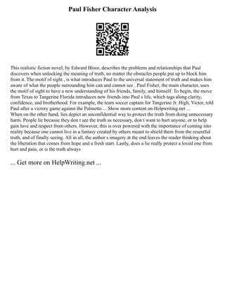 Paul Fisher Character Analysis
This realistic fiction novel, by Edward Bloor, describes the problems and relationships that Paul
discovers when unlocking the meaning of truth, no matter the obstacles people put up to block him
from it. The motif of sight , is what introduces Paul to the universal statement of truth and makes him
aware of what the people surrounding him can and cannot see . Paul Fisher, the main character, uses
the motif of sight to have a new understanding of his friends, family, and himself. To begin, the move
from Texas to Tangerine Florida introduces new friends into Paul s life, which tags along clarity,
confidence, and brotherhood. For example, the team soccer captain for Tangerine Jr. High, Victor, told
Paul after a victory game against the Palmetto ... Show more content on Helpwriting.net ...
When on the other hand, lies depict an unconfidential way to protect the truth from doing unnecessary
harm. People lie because they don t see the truth as necessary, don t want to hurt anyone, or to help
gain love and respect from others. However, this is over powered with the importance of coming into
reality because one cannot live in a fantasy created by others meant to shield them from the resentful
truth, and of finally seeing. All in all, the author s imagery at the end leaves the reader thinking about
the liberation that comes from hope and a fresh start. Lastly, does a lie really protect a loved one from
hurt and pain, or is the truth always
... Get more on HelpWriting.net ...
 