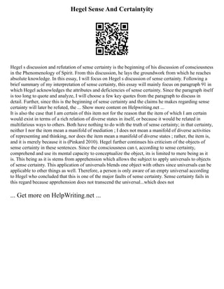 Hegel Sense And Certaintyity
Hegel s discussion and refutation of sense certainty is the beginning of his discussion of consciousness
in the Phenomenology of Spirit. From this discussion, he lays the groundwork from which he reaches
absolute knowledge. In this essay, I will focus on Hegel s discussion of sense certainty. Following a
brief summary of my interpretation of sense certainty, this essay will mainly focus on paragraph 91 in
which Hegel acknowledges the attributes and deficiencies of sense certainty. Since the paragraph itself
is too long to quote and analyze, I will choose a few key quotes from the paragraph to discuss in
detail. Further, since this is the beginning of sense certainty and the claims he makes regarding sense
certainty will later be refuted, the ... Show more content on Helpwriting.net ...
It is also the case that I am certain of this item not for the reason that the item of which I am certain
would exist in terms of a rich relation of diverse states in itself, or because it would be related in
multifarious ways to others. Both have nothing to do with the truth of sense certainty; in that certainty,
neither I nor the item mean a manifold of mediation ; I does not mean a manifold of diverse activities
of representing and thinking, nor does the item mean a manifold of diverse states ; rather, the item is,
and it is merely because it is (Pinkard 2010). Hegel further continues his criticism of the objects of
sense certainty in these sentences. Since the consciousness can t, according to sense certainty,
comprehend and use its mental capacity to conceptualize the object, its is limited to mere being as it
is. This being as it is stems from apprehension which allows the subject to apply universals to objects
of sense certainty. This application of universals blends one object with others since universals can be
applicable to other things as well. Therefore, a person is only aware of an empty universal according
to Hegel who concluded that this is one of the major faults of sense certainty. Sense certainty fails in
this regard because apprehension does not transcend the universal...which does not
... Get more on HelpWriting.net ...
 