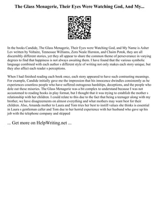 The Glass Menagerie, Their Eyes Were Watching God, And My...
In the books Candide, The Glass Menagerie, Their Eyes were Watching God, and My Name is Asher
Lev written by Voltaire, Tennessee Williams, Zora Neale Hurston, and Chaim Potok, they are all
discernibly different stories, yet they all appear to share the common theme of perseverance in varying
degrees to find that happiness is not always awaiting them. I have found that the various symbolic
language combined with each author s different style of writing not only makes each story unique, but
they also affect each reader s perceptions.
When I had finished reading each book once, each story appeared to have such contrasting meanings.
For example, Candide initially gave me the impression that his innocence dwindles consistently as he
experiences countless people who have suffered outrageous hardships, deceptions, and the people who
dole out these miseries. The Glass Menagerie was a bit complex to understand because I was not
accustomed to reading books in play format, but I thought that it was trying to establish the mother s
relationship with her children. I could relate to this due to the fact that being a teenager along with my
brother, we have disagreements on almost everything and what mothers may want best for their
children. Also, Amanda mother to Laura and Tom tries her best to instill values she thinks is essential
in Laura s gentleman caller and Tom due to her horrid experience with her husband who gave up his
job with the telephone company and skipped
... Get more on HelpWriting.net ...
 