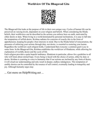 Worldview Of The Bhagavad Gita
The Bhagavad Gita looks at the purpose of life in their own unique way. Cycles of human life can be
perceived on varying levels, dependent on your religion and beliefs. When considering the Hindu
beliefs, their worldviews can be described as the actions you enforce here on earth, motivated by
either desire or duty. When living in a world dominated by personal inclinations, it is easy to fall into
the temptations of selfish desire. Krishna radiates his concerns of exactly this in the form of
apprehension, keeping his people s best interests in mind. Due to the Hindu belief of reincarnation, the
pressures of enforcing your actions through duty, not desire, is essential to restoring your karma .
Regardless the worldview each religion holds, I understand that everyone s common goal is joy in
some form. In the Bhagavad Gita, Krishna establishes the worldview of Hinduism, while allowing for
explanation of worldly desire and the cycle of life.
Each religion provides a quite hopeful ambiance. Hinduism in particular, allows for a guideline to all
who will listen about eternal hope. Every being is faced with the choice of action, either by duty or
desire. Krishna is yearning to voice to humanity that if our actions are inclined by any form of desire,
it will cloud our understanding and only result in deeper, endless indulgences. This temptation of
earthly desires can be controlled by the essence of self control, eventually leading to tranquility and
joy. Although humanly urges may
... Get more on HelpWriting.net ...
 