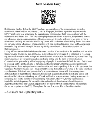 Swot Analysis Essay
Robbins and Coulter define the SWOT analysis as, an analysis of the organization s strengths,
weaknesses, opportunities, and threats (239). In this paper, I will use a personal approach to the
SWOT analysis to help understand the strengths and opportunities that I possess, along with the
weaknesses and threats that I face. By identifying these four factors in my life, I hope to use them to
my advantage as my career progresses. Realizing my own strengths and improving upon my own
weaknesses can help me move forward in my career with confidence. Overcoming threats that come
my way, and taking advantages of opportunities will help me to achieve my goals and become more
successful. My personal strengths include my ability to deal with ... Show more content on
Helpwriting.net ...
Living with an open mind also helps me be more creative. It lets me look at the world around me with
fresh eyes, and it helps me gain confidence in myself and my own ideas. It is important to recognize
my own weaknesses in order to improve upon them and know where I stand with any competitors. My
main weaknesses are my communication skills and falling into the habit of procrastination.
Communication, particularly with a large group of people, is sometimes difficult for me. I find it hard
to speak up and be confident, and to network and find my place within the academic community.
Going forward, I am trying to improve my interview and public speaking skills in order to combat this
weakness. Another weakness that I have is that I become distracted easily, while at the same time I am
a perfectionist. This leads to a great deal of procrastination and issues with time management.
Although I am dedicated to my education, factors such as commitments to friends and family and
occasional lack of motivation keep me off track and lead to procrastination. Having weaknesses is
something that can be harmful when competing with others. However, having weaknesses is
inevitable, so it is important for me to identify and deal with them instead of avoiding them.
According to Robbins and Coulter, opportunities are positive trends in the external environment,
threats are negative trends (239). Throughout the past few years, I have faced threats that
... Get more on HelpWriting.net ...
 