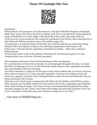 Theme Of Goodnight Mist Tom
Introduction
William Beech is the protagonist, the main character, in the plot of Michelle Magorian s Goodnight
Mister Tom. A plot is the course of action in a literary work. He is evacuated from London during the
merge of World War II to a little village, Little Weirwold, at the country side north of the city.
As he arrives he is just an unloved, shy, uncared for and abused 8 year old boy. But as time goes by in
Little Weirwold, William transforms into a self confident, happy boy.
As community is an important theme of the book, one could trace that the two contrasting settings
influence Will s development. A theme is the underlying interpretation of the literary work.
In this essay I will argue that the contrasting communities in London ... Show more content on
Helpwriting.net ...
The historical context is that of the outbreak of World war II. The historical context is in what
conditions there were at the time. (Glossary document)
The comradiere community of Little Weirwold enhances Will s development.
He is continuously involved in the community. In several passages throughout the book, it is stated
that Will is developing as he lives in Little Weirwold, mainly because of the camaraderie the mutual
trust and friendship within the community.
The whole community is taking one for the team as many of the residents take in evacuees. Everyone
knows about everyone as it is a close and small community. Everyone tries to help everyone, the
citizens are supportive and assist Tom in helping William to settle down in Little Weirwold. They are
being welcoming to the evacuees.
When they were welcoming the evacuees into Little Weirwold, the children invited Will to a picnic.
When everyone was reasonably settled, Mr. Peters stood in front of the congregation and clasped his
hands. Good morning, he began. Now I know we have several denominations gathered here today,
especially amongst our new visitors, who I hope will be happy and safe inside our homes. If any one
of you is troubled or needs help, please don t hesitate to contact me or my wife. P
... Get more on HelpWriting.net ...
 