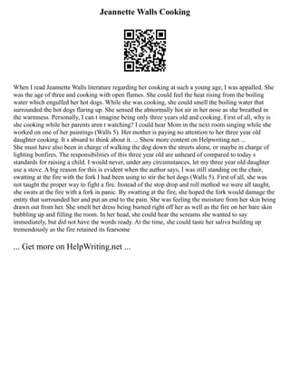 Jeannette Walls Cooking
When I read Jeannette Walls literature regarding her cooking at such a young age, I was appalled. She
was the age of three and cooking with open flames. She could feel the heat rising from the boiling
water which engulfed her hot dogs. While she was cooking, she could smell the boiling water that
surrounded the hot dogs flaring up. She sensed the abnormally hot air in her nose as she breathed in
the warmness. Personally, I can t imagine being only three years old and cooking. First of all, why is
she cooking while her parents aren t watching? I could hear Mom in the next room singing while she
worked on one of her paintings (Walls 5). Her mother is paying no attention to her three year old
daughter cooking. It s absurd to think about it. ... Show more content on Helpwriting.net ...
She must have also been in charge of walking the dog down the streets alone, or maybe in charge of
lighting bonfires. The responsibilities of this three year old are unheard of compared to today s
standards for raising a child. I would never, under any circumstances, let my three year old daughter
use a stove. A big reason for this is evident when the author says, I was still standing on the chair,
swatting at the fire with the fork I had been using to stir the hot dogs (Walls 5). First of all, she was
not taught the proper way to fight a fire. Instead of the stop drop and roll method we were all taught,
she swats at the fire with a fork in panic. By swatting at the fire, she hoped the fork would damage the
entity that surrounded her and put an end to the pain. She was feeling the moisture from her skin being
drawn out from her. She smelt her dress being burned right off her as well as the fire on her bare skin
bubbling up and filling the room. In her head, she could hear the screams she wanted to say
immediately, but did not have the words ready. At the time, she could taste her saliva building up
tremendously as the fire retained its fearsome
... Get more on HelpWriting.net ...
 