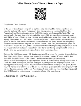 Video Games Cause Violence Research Paper
Video Games Cause Violence?
In this age of technology, it s very safe to say that a large majority of the world s population has
played at least one video game. This can vary from playing games on console, like Xbox One,
Playstation 4, and for the older generation, the NES to playing mobile games like Tetris. There are
many consoles that span from the creation of video games. This has opened opportunities to make
several kind of games. These can vary from side scrollers like Super Mario Bros. on the NES, to Role
playing games (RPG) like Final Fantasy IX on the Playstation 1. While this has caused some great
games to surface, it has also allowed intense violence to be let into games. Parents and anti gaming
communities state that this is why kids can become violent. This is false, because violent games can
be avoided to prevent this issue, and the Entertainment Software Rating Board (ESRB) has even made
various precautions to make sure parents know what they re purchasing. Comprehensible symbols,
detailed lists, and age restrictions prevents children from becoming violent .
To begin, the ESRB has released a full list of comprehensible symbols. For example, if you re looking
for a violent game, chances are that game is rated M for mature. However, if you re looking for a
game with little to no violence, you ll more ... Show more content on Helpwriting.net ...
It s ridiculous to punish a game rating company for the lack of attention being paid by the customer. It
s clear that ESRB is doing their job when employees at gaming stores are stopping customers from
buying games when asking how old they are. Parents want a different company to rate games, but not
only will they not be as effective as ESRB, but one can almost guarantee that the new company would
run into the same problems ESRB does. Providing quick glances at rating symbols and giving detailed
lists, ESRB has given customers every opportunity to know what game they re
... Get more on HelpWriting.net ...
 